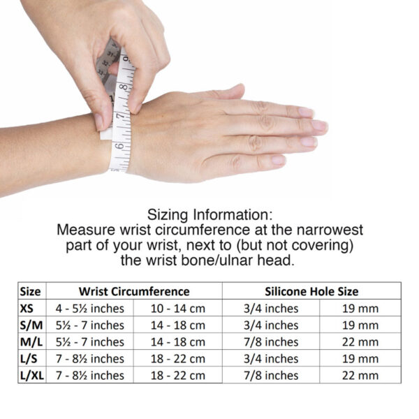 How to measure for Bullseye Brace wrist band by using a soft tape measure to measure circumference around at narrowest part of wrist. XS wrist = 4 - 5.5 in or 10 - 14 cm with 3/4 in or 19 mm silicone hole diameter. S/M wrist = 5.5 - 7 in or 14 - 18 cm with 3/4 in or 19 mm silicone hole diameter. M/L wrist = 5.5 - 7 in or 14 - 18 cm with 7/8 in or 22 mm silicone hole diameter. L/M wrist = 7 - 8.5 in or 18 - 22 cm with with 3/4 in or 19 mm silicone hole diameter. L/XL wrist = 7 - 8.5 in or 18 - 22 cm with 7/8 in or 22 mm silicone hole diameter.